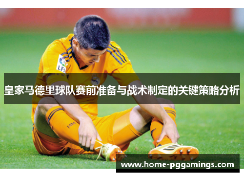 皇家马德里球队赛前准备与战术制定的关键策略分析