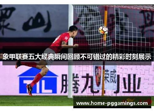 象甲联赛五大经典瞬间回顾不可错过的精彩时刻展示