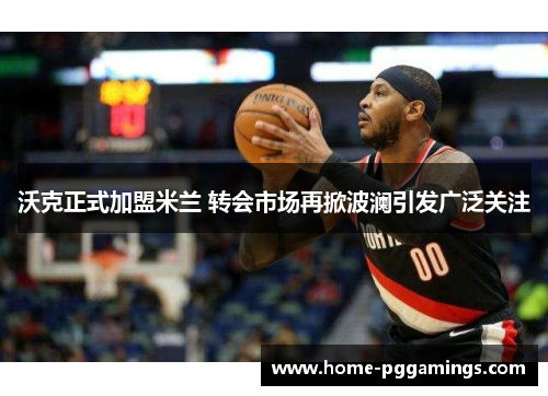 沃克正式加盟米兰 转会市场再掀波澜引发广泛关注