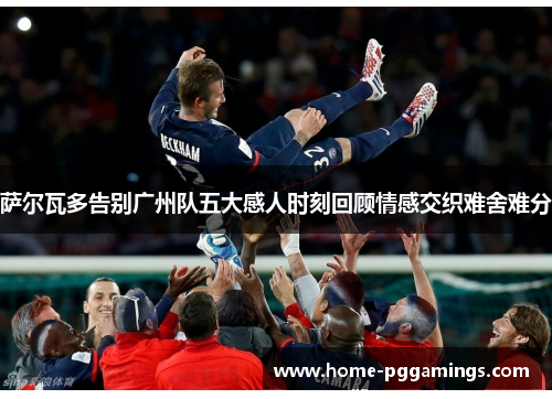 萨尔瓦多告别广州队五大感人时刻回顾情感交织难舍难分