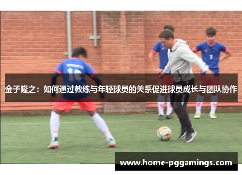 金子隆之：如何通过教练与年轻球员的关系促进球员成长与团队协作