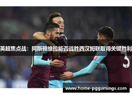 英超焦点战：阿斯顿维拉能否战胜西汉姆联取得关键胜利