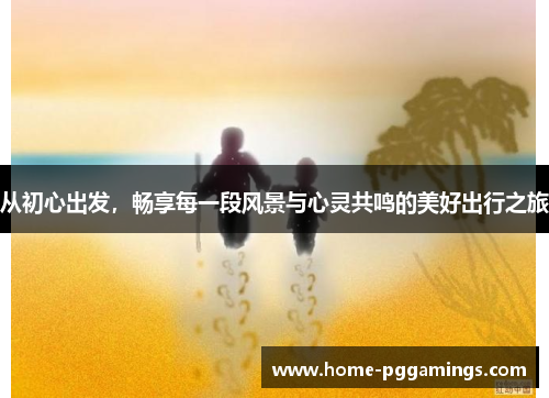 从初心出发，畅享每一段风景与心灵共鸣的美好出行之旅