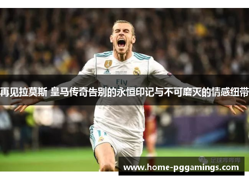 再见拉莫斯 皇马传奇告别的永恒印记与不可磨灭的情感纽带