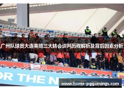 广州队球员大连英博三大转会谈判历程解析及背后因素分析