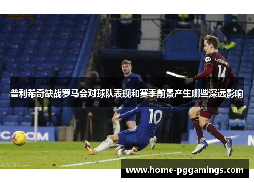 普利希奇缺战罗马会对球队表现和赛季前景产生哪些深远影响