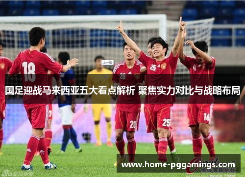 国足迎战马来西亚五大看点解析 聚焦实力对比与战略布局