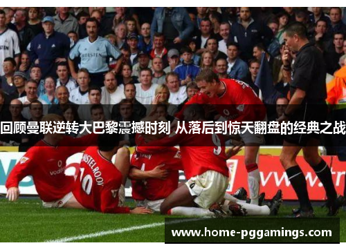 回顾曼联逆转大巴黎震撼时刻 从落后到惊天翻盘的经典之战