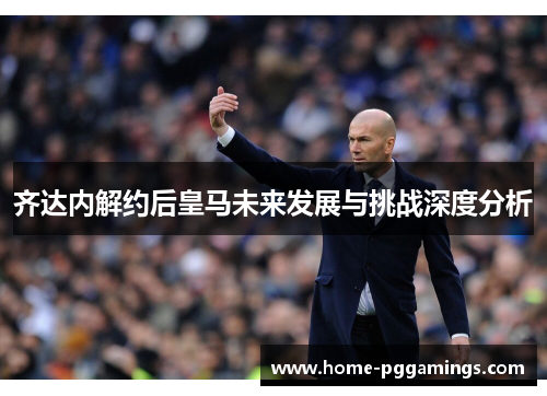 齐达内解约后皇马未来发展与挑战深度分析