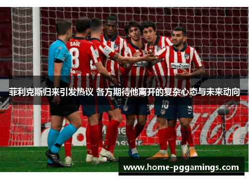 菲利克斯归来引发热议 各方期待他离开的复杂心态与未来动向