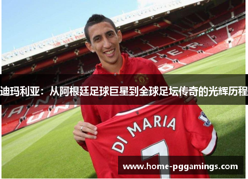 迪玛利亚：从阿根廷足球巨星到全球足坛传奇的光辉历程