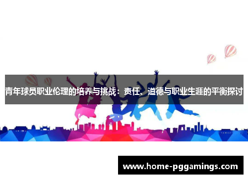 青年球员职业伦理的培养与挑战:责任、道德与职业生涯的平衡探讨 青年球员职业伦理的培养与挑战:责任、道德与职业生涯的平衡探讨