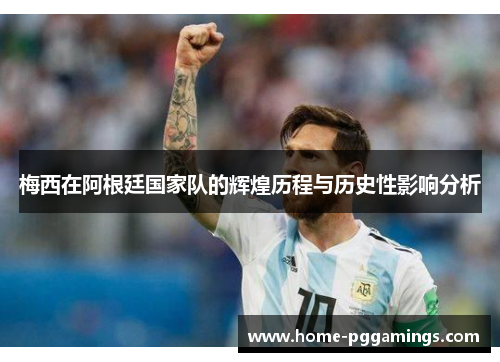 梅西在阿根廷国家队的辉煌历程与历史性影响分析