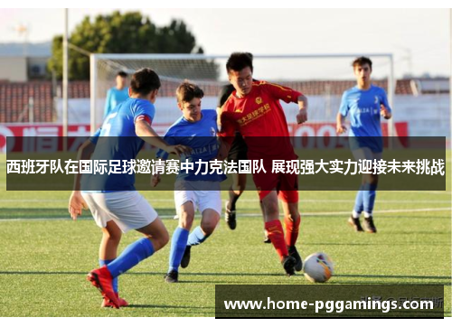 西班牙队在国际足球邀请赛中力克法国队 展现强大实力迎接未来挑战