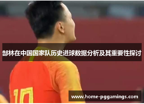 郜林在中国国家队历史进球数据分析及其重要性探讨